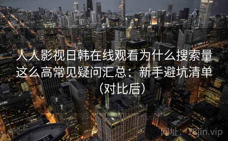 人人影视日韩在线观看为什么搜索量这么高常见疑问汇总：新手避坑清单（对比后）
