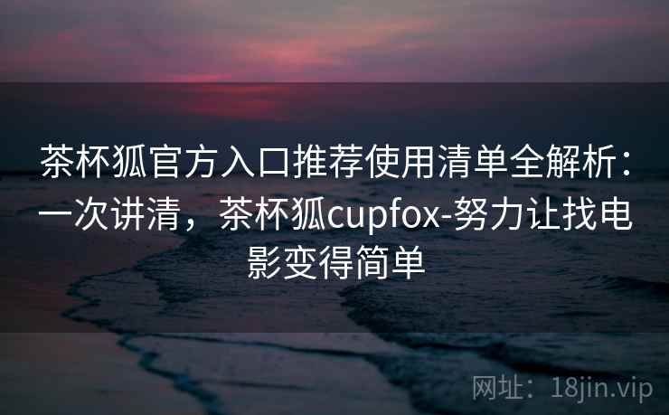 茶杯狐官方入口推荐使用清单全解析：一次讲清，茶杯狐cupfox-努力让找电影变得简单