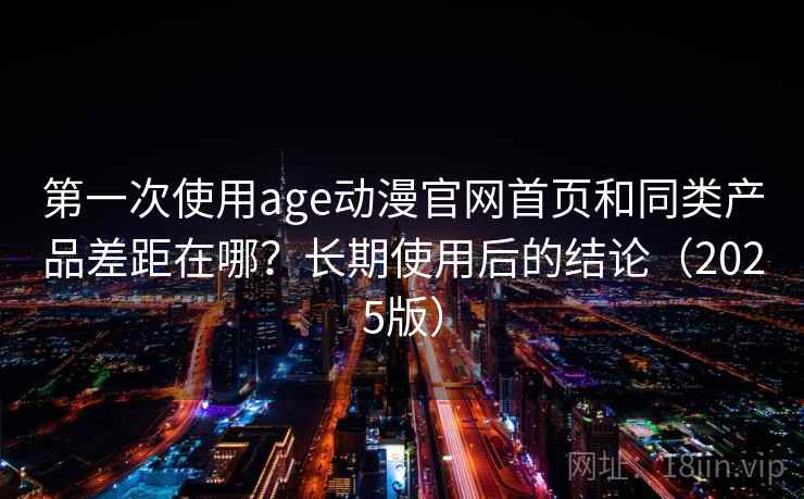 第一次使用age动漫官网首页和同类产品差距在哪？长期使用后的结论（2025版）