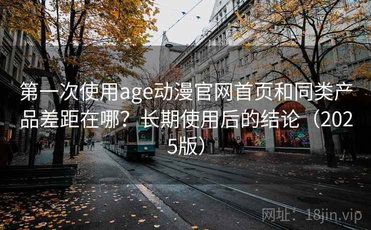 第一次使用age动漫官网首页和同类产品差距在哪？长期使用后的结论（2025版）
