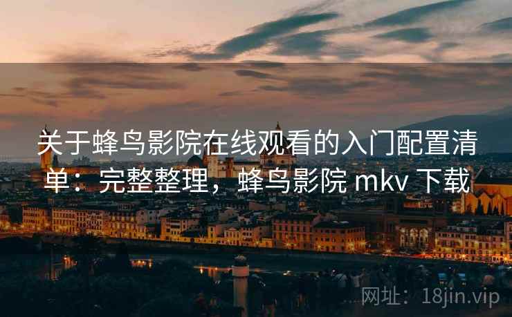 关于蜂鸟影院在线观看的入门配置清单：完整整理，蜂鸟影院 mkv 下载