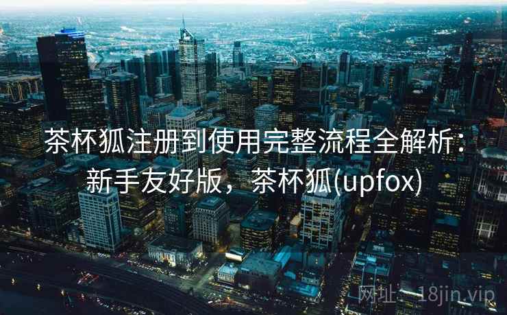 茶杯狐注册到使用完整流程全解析：新手友好版，茶杯狐(upfox)