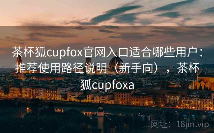 茶杯狐cupfox官网入口适合哪些用户：推荐使用路径说明（新手向），茶杯狐cupfoxa
