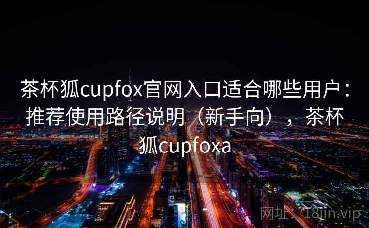 茶杯狐cupfox官网入口适合哪些用户：推荐使用路径说明（新手向），茶杯狐cupfoxa
