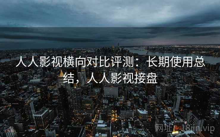 人人影视横向对比评测：长期使用总结，人人影视接盘