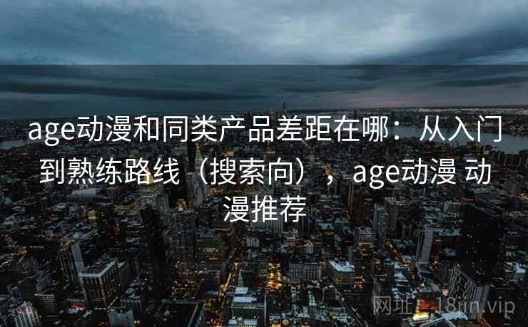 age动漫和同类产品差距在哪:从入门到熟练路线(搜索向),age动漫 动漫推荐