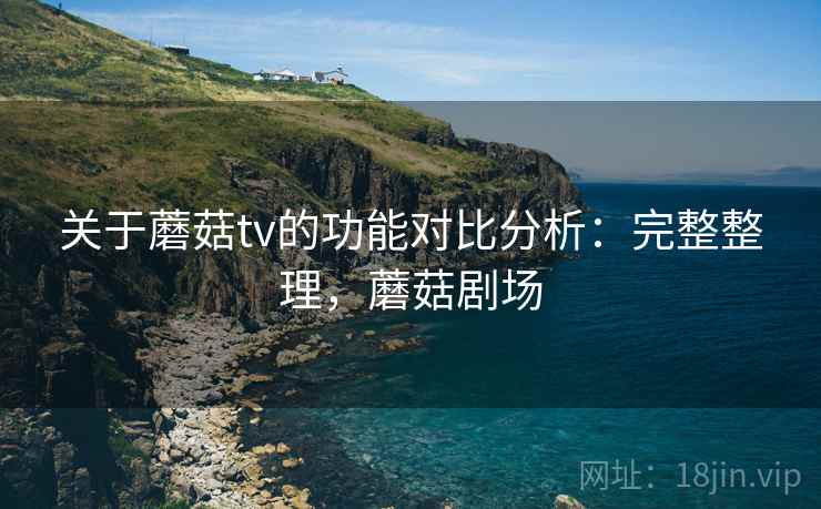 关于蘑菇tv的功能对比分析：完整整理，蘑菇剧场