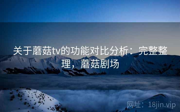 关于蘑菇tv的功能对比分析：完整整理，蘑菇剧场