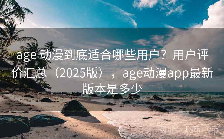 age 动漫到底适合哪些用户？用户评价汇总（2025版），age动漫app最新版本是多少