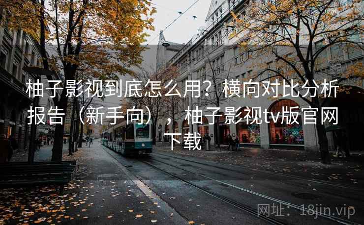 柚子影视到底怎么用？横向对比分析报告（新手向），柚子影视tv版官网下载