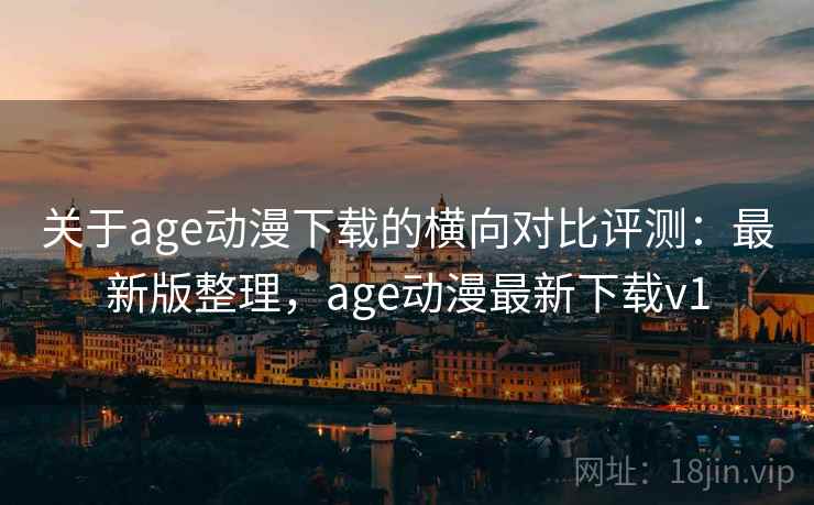 关于age动漫下载的横向对比评测：最新版整理，age动漫最新下载v1
