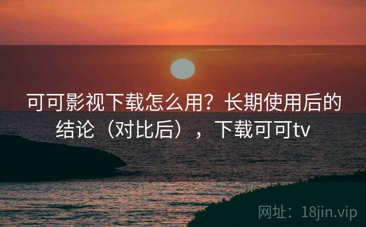 可可影视下载怎么用？长期使用后的结论（对比后），下载可可tv