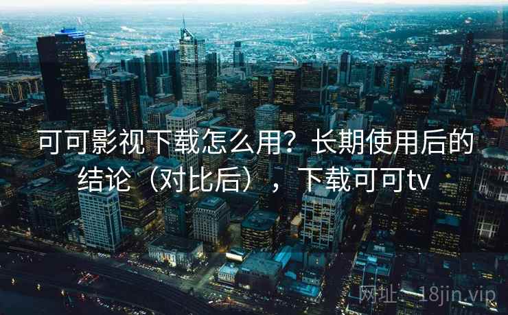 可可影视下载怎么用？长期使用后的结论（对比后），下载可可tv