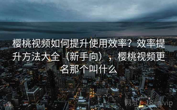 樱桃视频如何提升使用效率？效率提升方法大全（新手向），樱桃视频更名那个叫什么