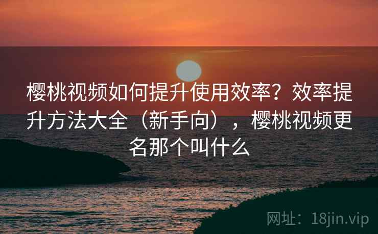 樱桃视频如何提升使用效率？效率提升方法大全（新手向），樱桃视频更名那个叫什么