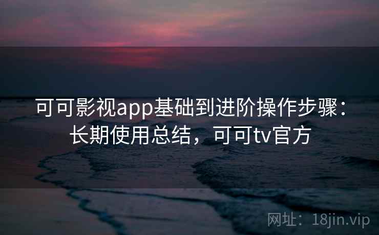 可可影视app基础到进阶操作步骤：长期使用总结，可可tv官方