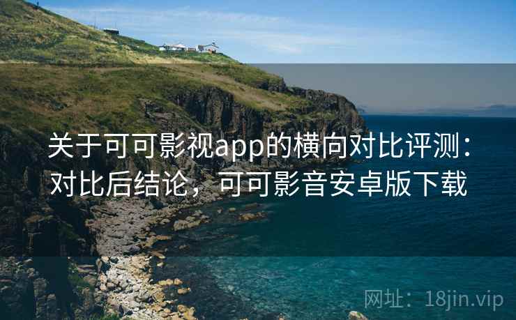关于可可影视app的横向对比评测：对比后结论，可可影音安卓版下载