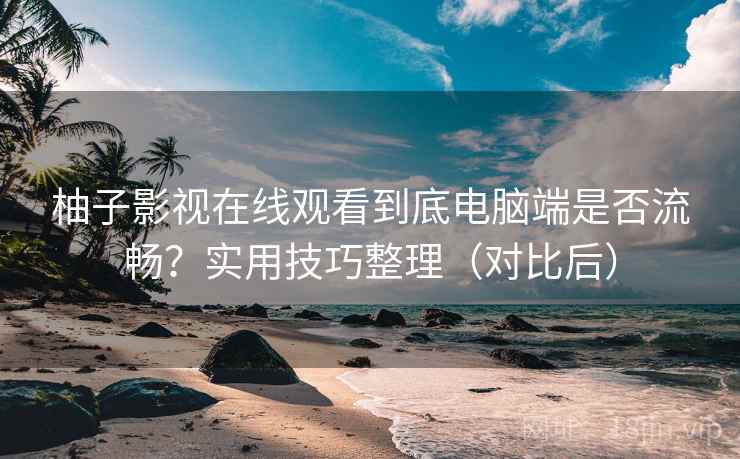 柚子影视在线观看到底电脑端是否流畅？实用技巧整理（对比后）