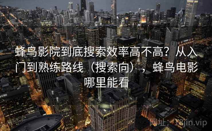 蜂鸟影院到底搜索效率高不高?从入门到熟练路线(搜索向),蜂鸟电影哪里能看 蜂鸟影院到底搜索效率高不高?从入门到熟练路线(搜索向),蜂鸟电影哪里能看