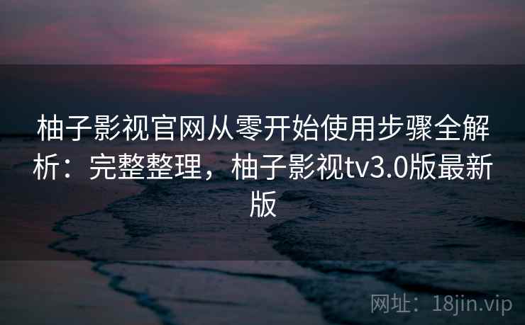 柚子影视官网从零开始使用步骤全解析：完整整理，柚子影视tv3.0版最新版