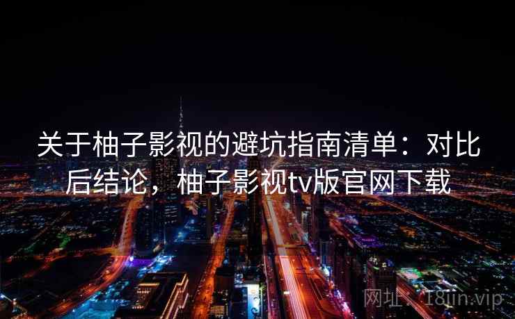 关于柚子影视的避坑指南清单：对比后结论，柚子影视tv版官网下载