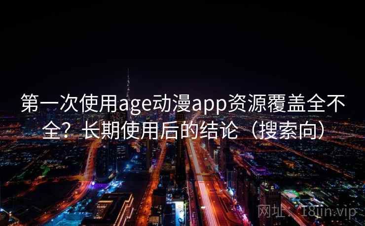 第一次使用age动漫app资源覆盖全不全？长期使用后的结论（搜索向）