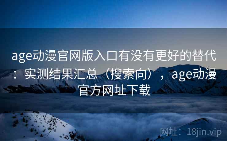age动漫官网版入口有没有更好的替代：实测结果汇总（搜索向），age动漫官方网址下载