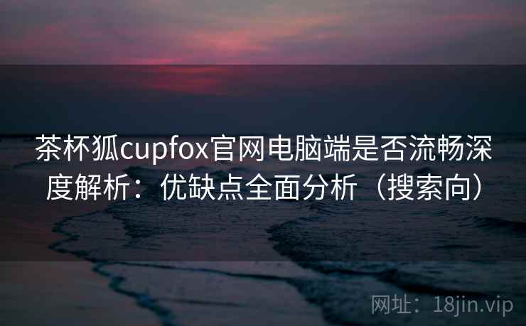 茶杯狐cupfox官网电脑端是否流畅深度解析：优缺点全面分析（搜索向）
