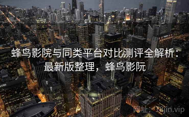 蜂鸟影院与同类平台对比测评全解析:最新版整理,蜂鸟影阮 蜂鸟影院与同类平台对比测评全解析:最新版整理,蜂鸟影阮