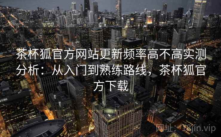 茶杯狐官方网站更新频率高不高实测分析：从入门到熟练路线，茶杯狐官方下载