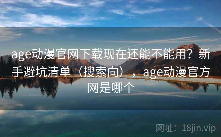 age动漫官网下载现在还能不能用？新手避坑清单（搜索向），age动漫官方网是哪个