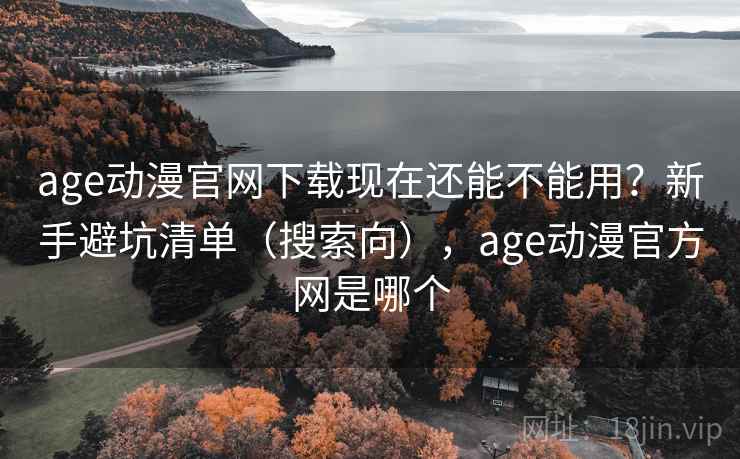 age动漫官网下载现在还能不能用？新手避坑清单（搜索向），age动漫官方网是哪个
