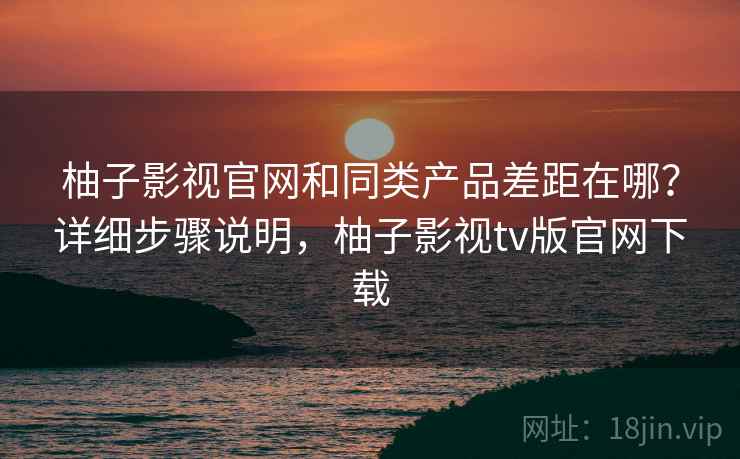 柚子影视官网和同类产品差距在哪？详细步骤说明，柚子影视tv版官网下载