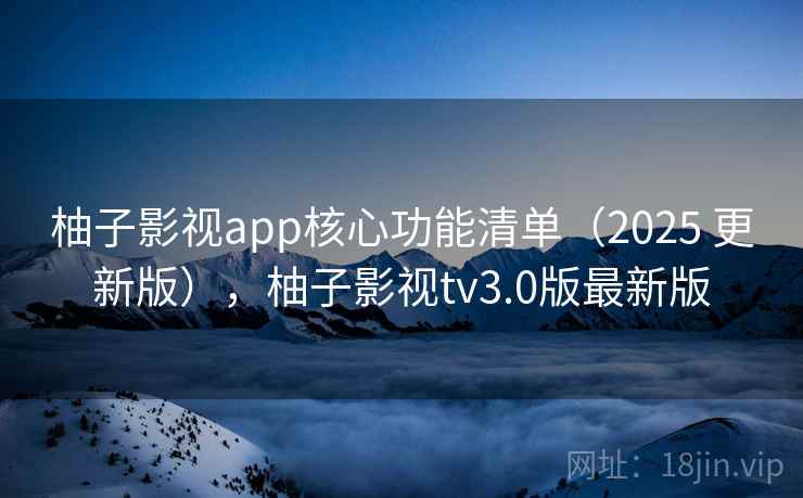 柚子影视app核心功能清单（2025 更新版），柚子影视tv3.0版最新版