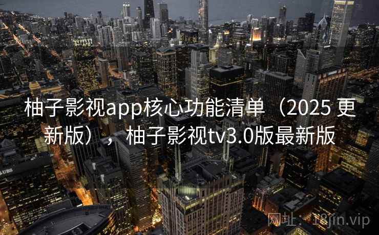 柚子影视app核心功能清单（2025 更新版），柚子影视tv3.0版最新版