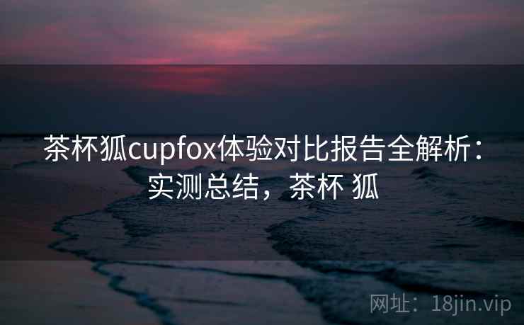 茶杯狐cupfox体验对比报告全解析：实测总结，茶杯 狐
