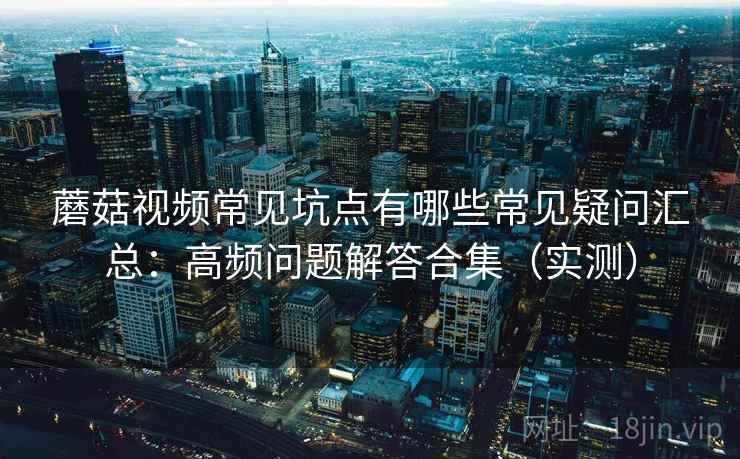 蘑菇视频常见坑点有哪些常见疑问汇总:高频问题解答合集(实测) 蘑菇视频常见坑点有哪些常见疑问汇总:高频问题解答合集(实测)