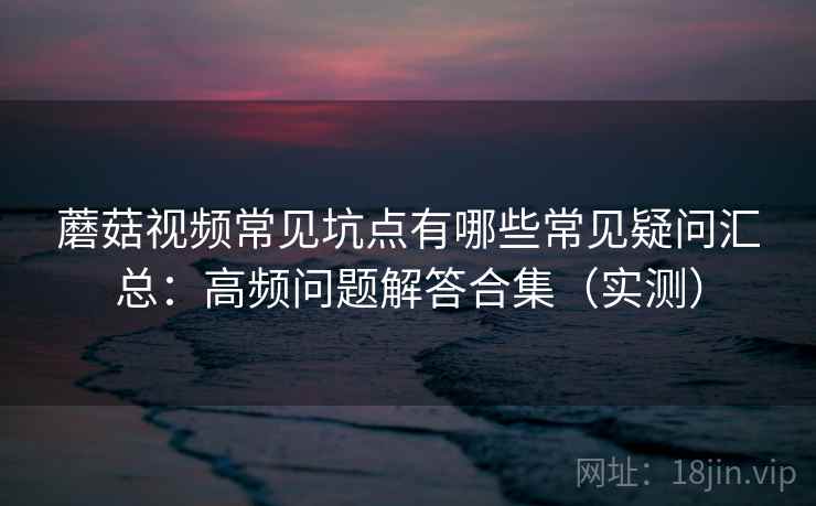 蘑菇视频常见坑点有哪些常见疑问汇总:高频问题解答合集(实测) 蘑菇视频常见坑点有哪些常见疑问汇总:高频问题解答合集(实测)