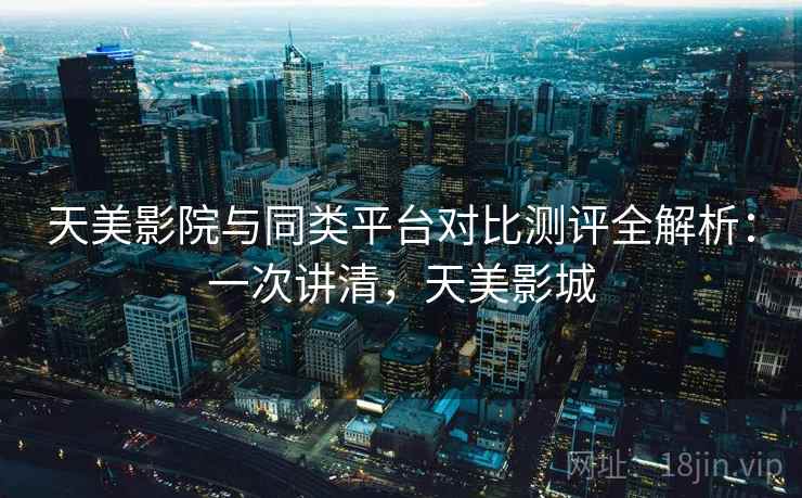 天美影院与同类平台对比测评全解析：一次讲清，天美影城