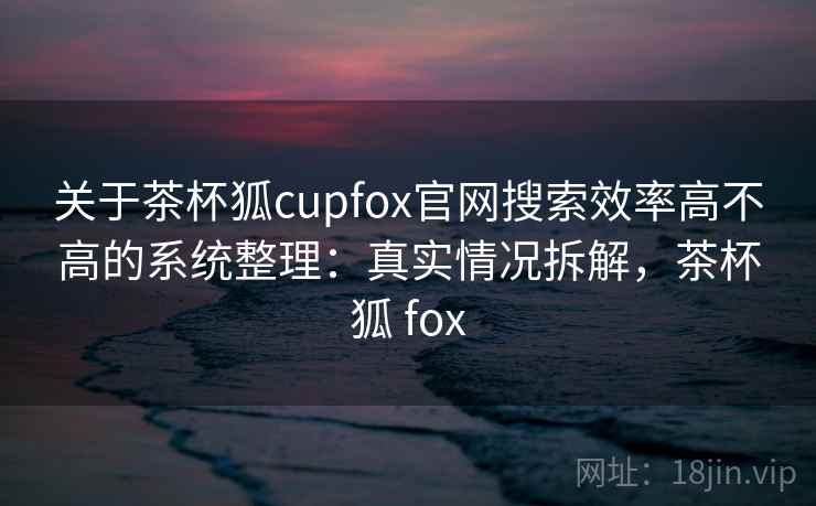 关于茶杯狐cupfox官网搜索效率高不高的系统整理：真实情况拆解，茶杯狐 fox