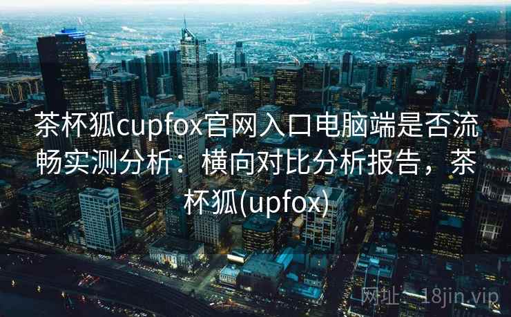 茶杯狐cupfox官网入口电脑端是否流畅实测分析：横向对比分析报告，茶杯狐(upfox)