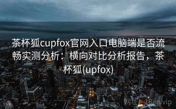 茶杯狐cupfox官网入口电脑端是否流畅实测分析:横向对比分析报告,茶杯狐(upfox) 茶杯狐cupfox官网入口电脑端是否流畅实测分析:横向对比分析报告,茶杯狐(upfox)