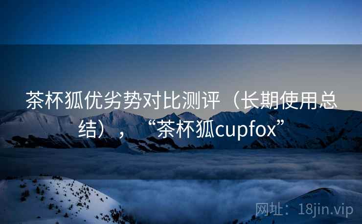 茶杯狐优劣势对比测评（长期使用总结），“茶杯狐cupfox”
