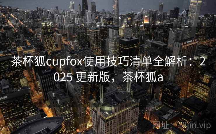 茶杯狐cupfox使用技巧清单全解析:2025 更新版,茶杯狐a 茶杯狐cupfox使用技巧清单全解析:2025 更新版,茶杯狐a