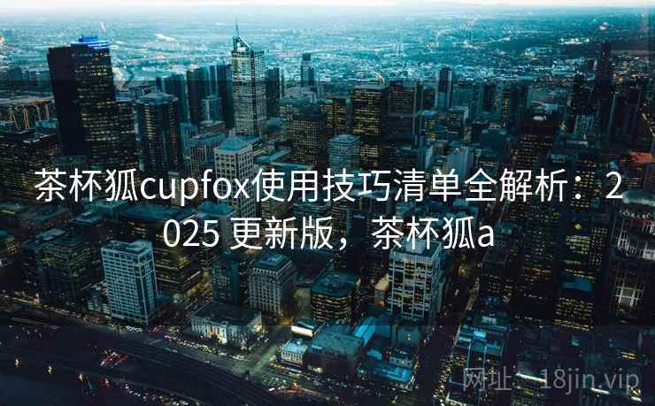 茶杯狐cupfox使用技巧清单全解析:2025 更新版,茶杯狐a 茶杯狐cupfox使用技巧清单全解析:2025 更新版,茶杯狐a