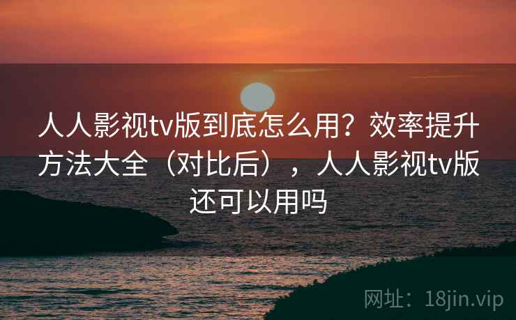 人人影视tv版到底怎么用？效率提升方法大全（对比后），人人影视tv版还可以用吗