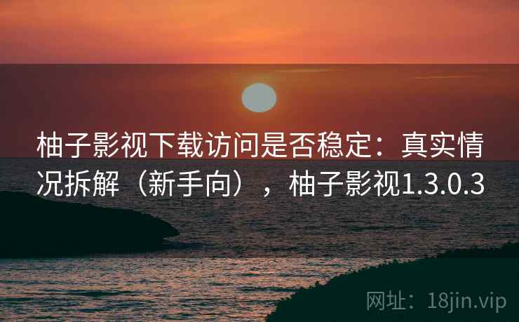 柚子影视下载访问是否稳定：真实情况拆解（新手向），柚子影视1.3.0.3