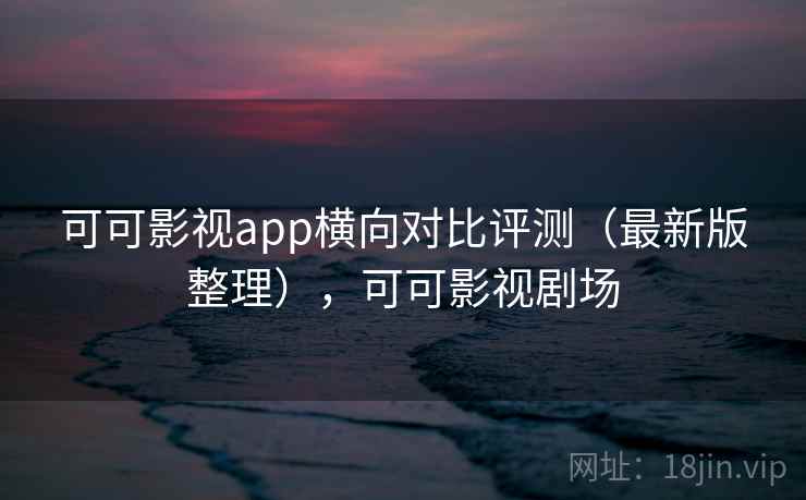 可可影视app横向对比评测（最新版整理），可可影视剧场