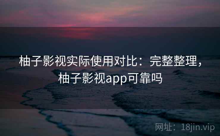 柚子影视实际使用对比：完整整理，柚子影视app可靠吗