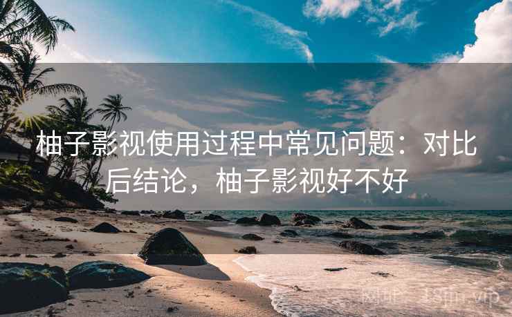 柚子影视使用过程中常见问题:对比后结论,柚子影视好不好 柚子影视使用过程中常见问题:对比后结论,柚子影视好不好